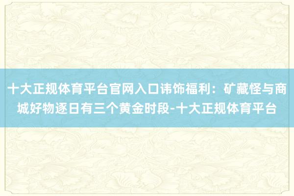 十大正规体育平台官网入口讳饰福利：矿藏怪与商城好物逐日有三个黄金时段-十大正规体育平台