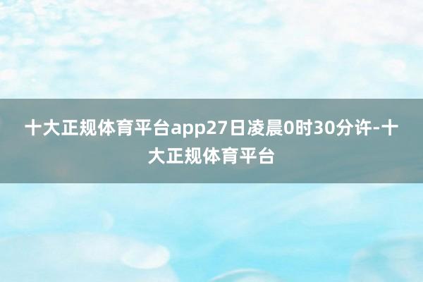 十大正规体育平台app27日凌晨0时30分许-十大正规体育平台