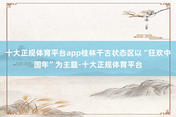 十大正规体育平台app桂林千古状态区以“狂欢中国年”为主题-十大正规体育平台