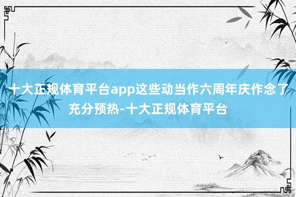 十大正规体育平台app这些动当作六周年庆作念了充分预热-十大正规体育平台