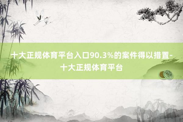 十大正规体育平台入口90.3%的案件得以措置-十大正规体育平台