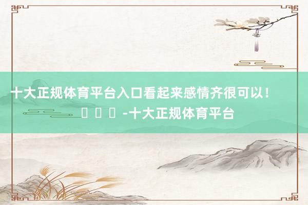 十大正规体育平台入口看起来感情齐很可以!        			-十大正规体育平台