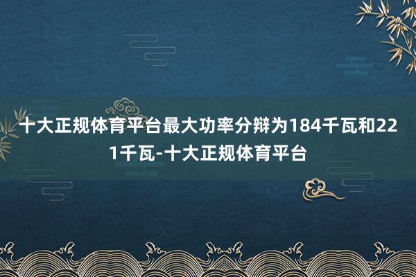十大正规体育平台最大功率分辩为184千瓦和221千瓦-十大正规体育平台