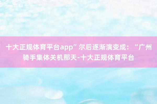 十大正规体育平台app”尔后逐渐演变成：“广州骑手集体关机那天-十大正规体育平台