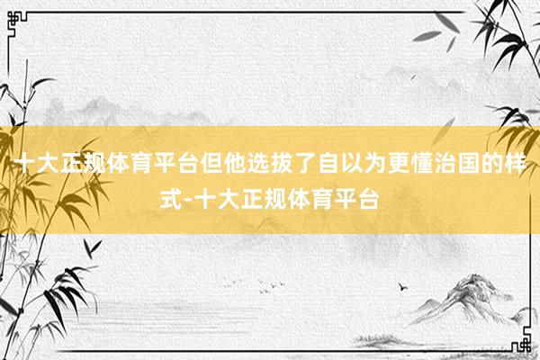 十大正规体育平台但他选拔了自以为更懂治国的样式-十大正规体育平台