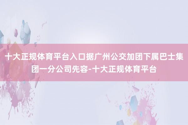 十大正规体育平台入口据广州公交加团下属巴士集团一分公司先容-十大正规体育平台