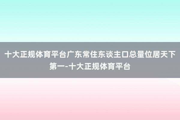 十大正规体育平台广东常住东谈主口总量位居天下第一-十大正规体育平台
