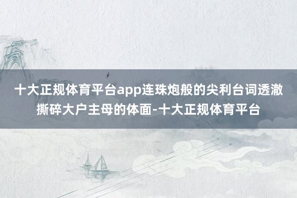 十大正规体育平台app连珠炮般的尖利台词透澈撕碎大户主母的体面-十大正规体育平台