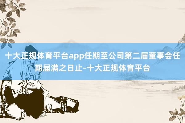 十大正规体育平台app任期至公司第二届董事会任期届满之日止-十大正规体育平台