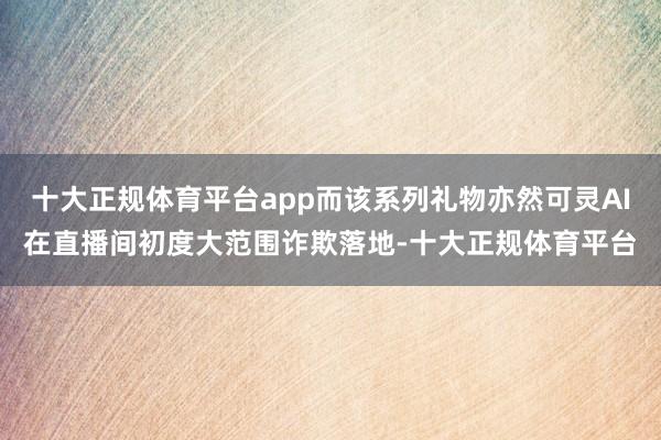 十大正规体育平台app而该系列礼物亦然可灵AI在直播间初度大范围诈欺落地-十大正规体育平台
