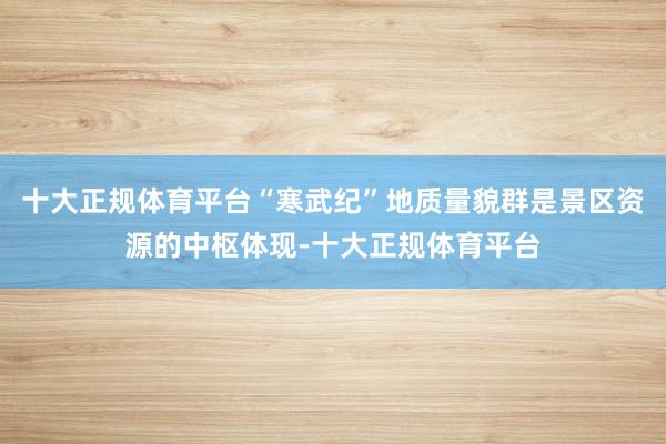 十大正规体育平台“寒武纪”地质量貌群是景区资源的中枢体现-十