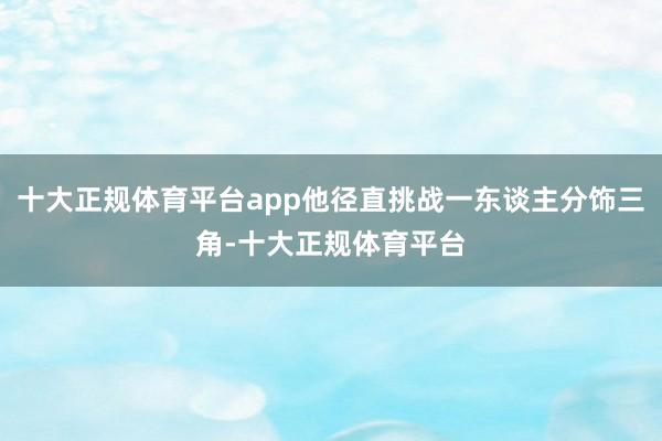 十大正规体育平台app他径直挑战一东谈主分饰三角-十大正规体