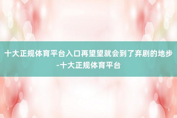 十大正规体育平台入口再望望就会到了弃剧的地步-十大正规体育平台