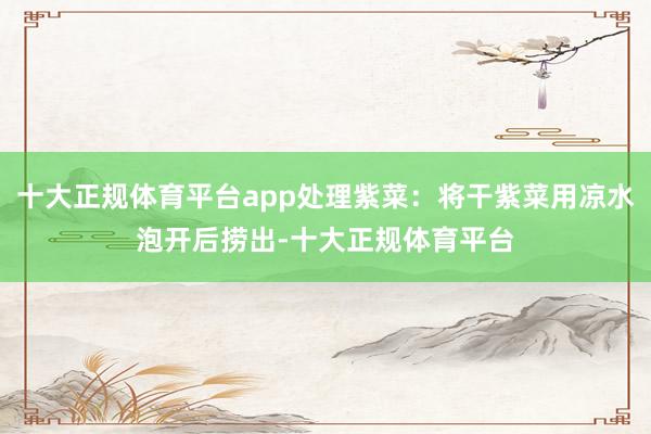 十大正规体育平台app处理紫菜：将干紫菜用凉水泡开后捞出-十大正规体育平台