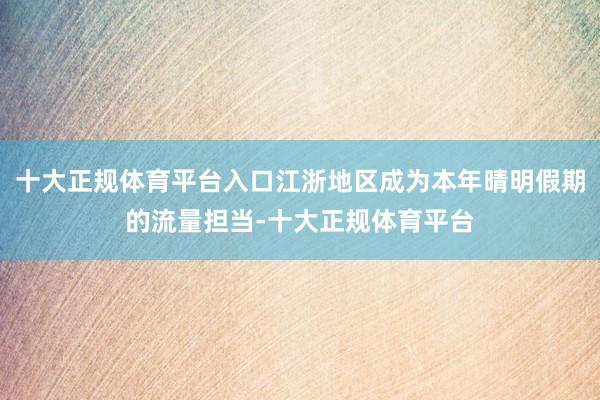 十大正规体育平台入口江浙地区成为本年晴明假期的流量担当-十大正规体育平台