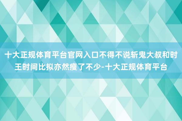 十大正规体育平台官网入口不得不说斩鬼大叔和时王时间比拟亦然瘦了不少-十大正规体育平台