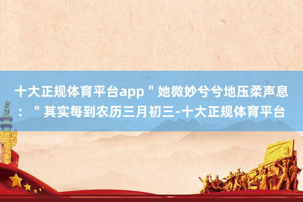 十大正规体育平台app"她微妙兮兮地压柔声息:"其实每到农历三月初三-十大正规体育平台