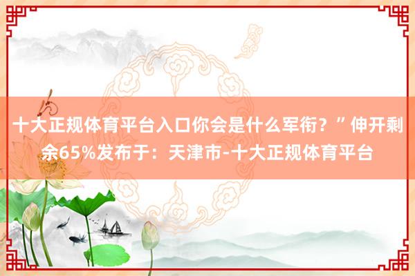十大正规体育平台入口你会是什么军衔？”伸开剩余65%发布于：天津市-十大正规体育平台