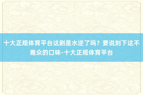 十大正规体育平台这剧是水逆了吗?要说刻下这不雅众的口味-十大正规体育平台