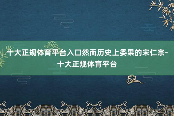 十大正规体育平台入口然而历史上委果的宋仁宗-十大正规体育平台