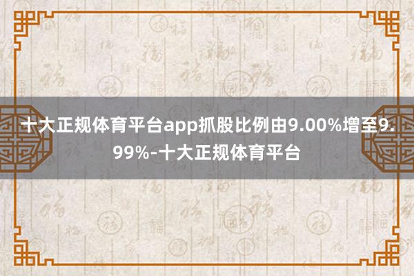十大正规体育平台app抓股比例由9.00%增至9.99%-十大正规体育平台