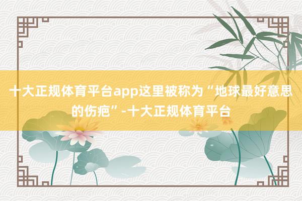 十大正规体育平台app这里被称为“地球最好意思的伤疤”-十大正规体育平台