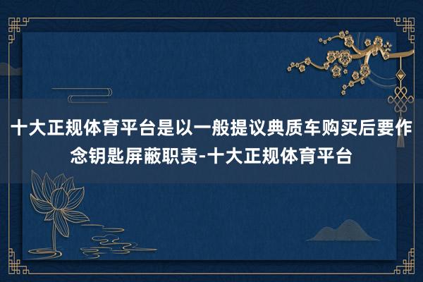 十大正规体育平台是以一般提议典质车购买后要作念钥匙屏蔽职责-十大正规体育平台