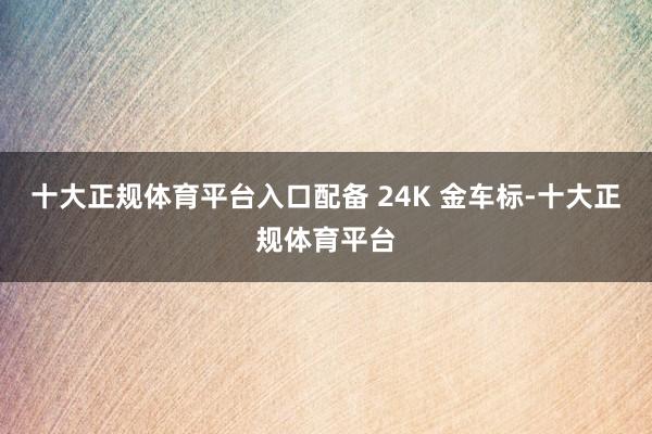 十大正规体育平台入口配备 24K 金车标-十大正规体育平台