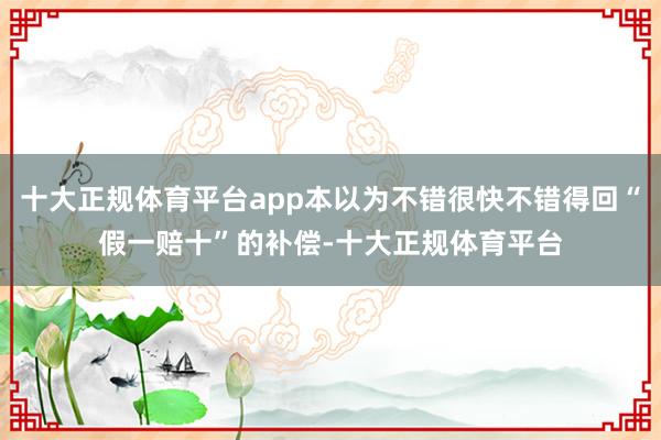 十大正规体育平台app本以为不错很快不错得回“假一赔十”的补偿-十大正规体育平台