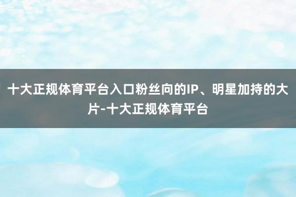 十大正规体育平台入口粉丝向的IP、明星加持的大片-十大正规体育平台