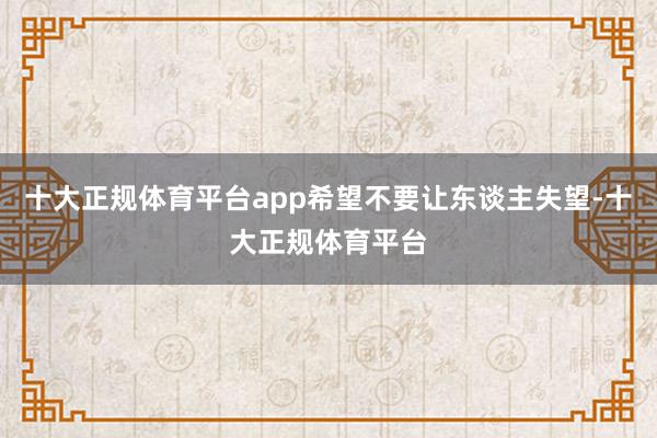 十大正规体育平台app希望不要让东谈主失望-十大正规体育平台