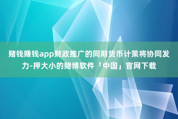 赌钱赚钱app财政推广的同期货币计策将协同发力-押大小的赌博软件「中国」官网下载