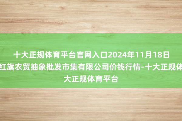 十大正规体育平台官网入口2024年11月18日天津市红旗农贸抽象批发市集有限公司价钱行情-十大正规体育平台
