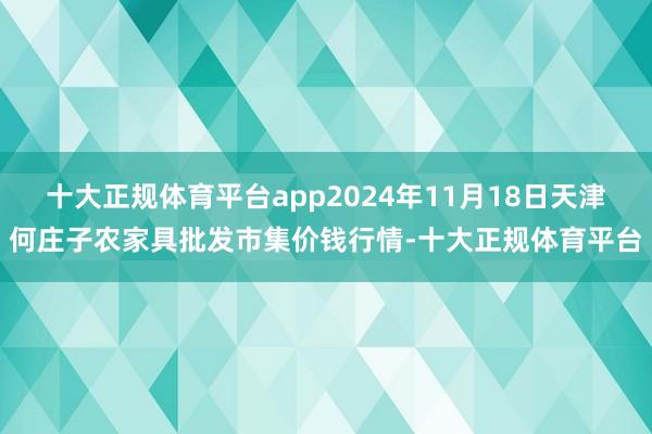 十大正规体育平台app2024年11月18日天津何庄子农家具批发市集价钱行情-十大正规体育平台