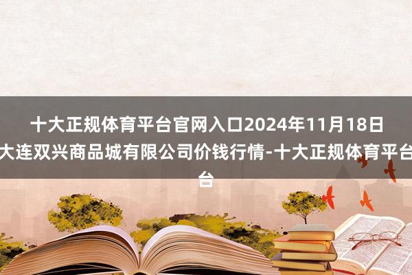 十大正规体育平台官网入口2024年11月18日大连双兴商品城有限公司价钱行情-十大正规体育平台