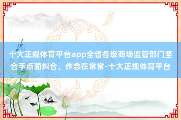 十大正规体育平台app全省各级商场监管部门坚合手点面纠合、作念在常常-十大正规体育平台