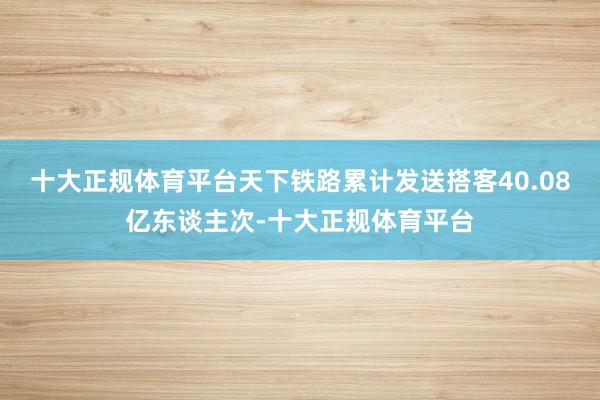 十大正规体育平台天下铁路累计发送搭客40.08亿东谈主次-十大正规体育平台