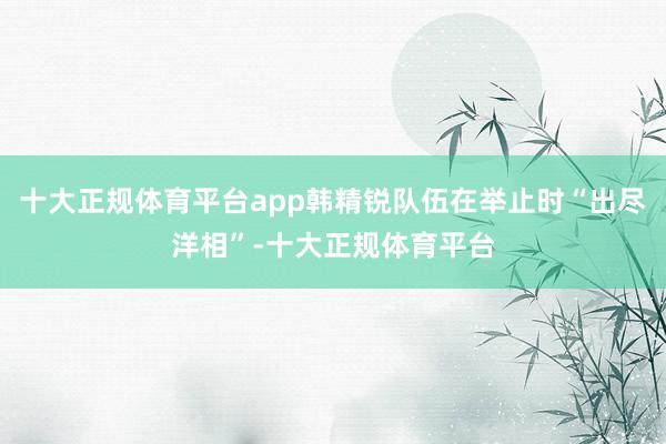十大正规体育平台app韩精锐队伍在举止时“出尽洋相”-十大正规体育平台