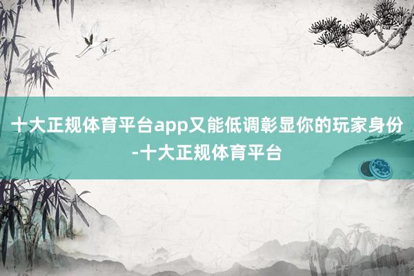 十大正规体育平台app又能低调彰显你的玩家身份-十大正规体育平台
