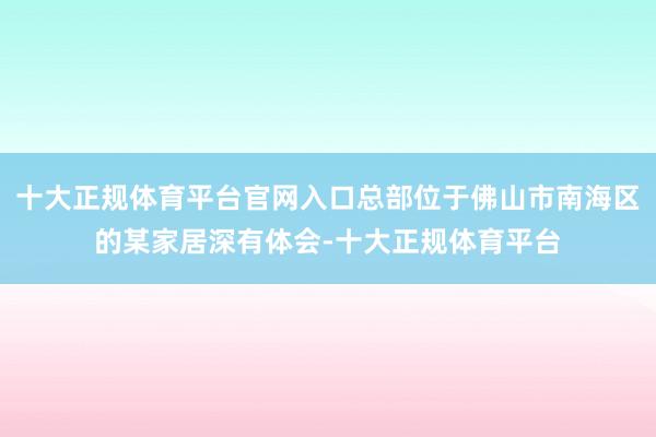 十大正规体育平台官网入口总部位于佛山市南海区的某家居深有体会-十大正规体育平台