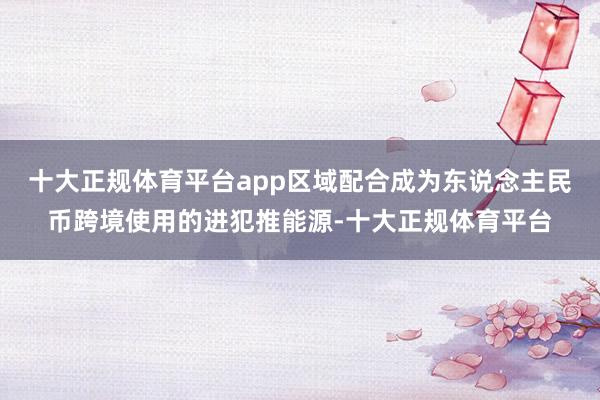 十大正规体育平台app区域配合成为东说念主民币跨境使用的进犯推能源-十大正规体育平台