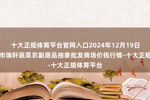 十大正规体育平台官网入口2024年12月19日辽宁阜新市瑞轩蔬菜农副居品抽象批发商场价钱行情-十大正规体育平台