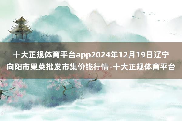 十大正规体育平台app2024年12月19日辽宁向阳市果菜批发市集价钱行情-十大正规体育平台