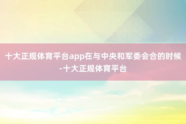 十大正规体育平台app在与中央和军委会合的时候-十大正规体育平台