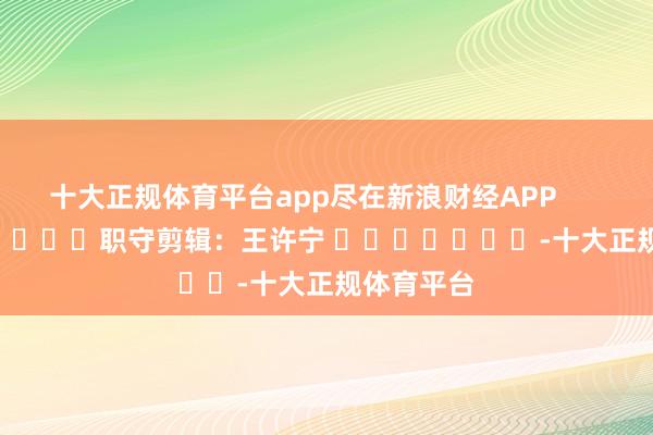十大正规体育平台app尽在新浪财经APP            						职守剪辑：王许宁 							-十大正规体育平台