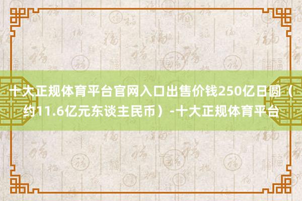 十大正规体育平台官网入口出售价钱250亿日圆（约11.6亿元东谈主民币）-十大正规体育平台