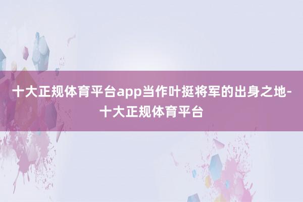 十大正规体育平台app当作叶挺将军的出身之地-十大正规体育平