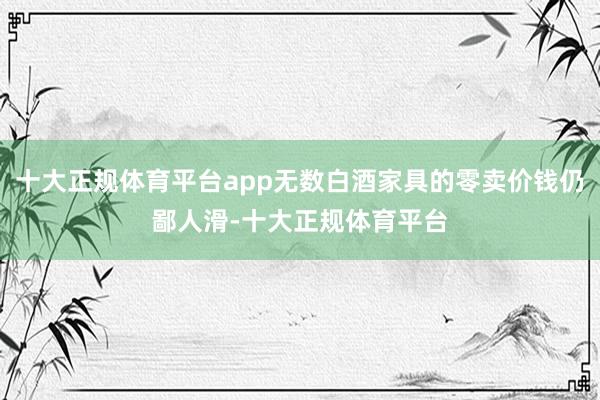 十大正规体育平台app无数白酒家具的零卖价钱仍鄙人滑-十大正