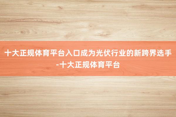 十大正规体育平台入口成为光伏行业的新跨界选手-十大正规体育平台
