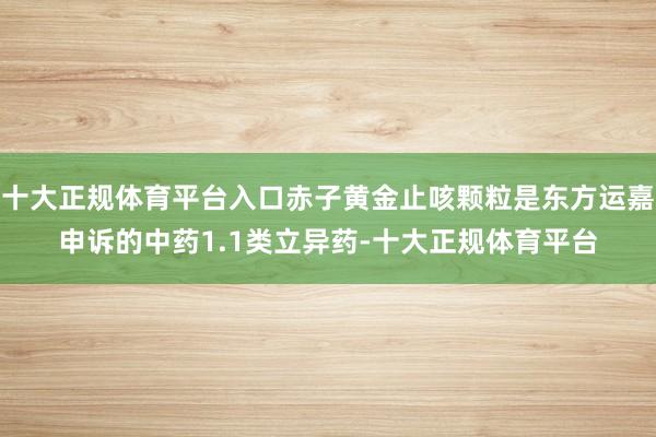 十大正规体育平台入口赤子黄金止咳颗粒是东方运嘉申诉的中药1.1类立异药-十大正规体育平台